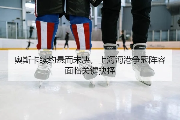 奥斯卡续约悬而未决，上海海港争冠阵容面临关键抉择